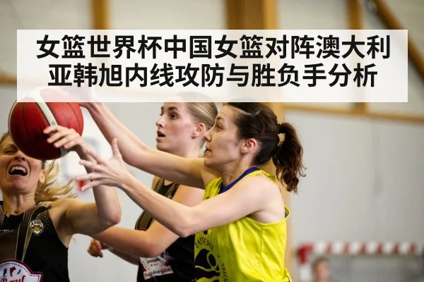 女篮世界杯中国女篮对阵澳大利亚韩旭内线攻防与胜负手分析